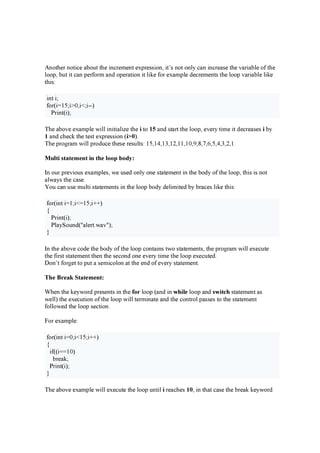 A n oth e r n otic e a b ou t th e in c r e m e n t e x p r e ssion , it’ s n ot on l y c a n in c r e a se th e v a r ia b l e of th e
l oop , b u t it c a n p e r for m a n d op e r a tion it l ik e for e x a m p l e d e c r e m e n ts th e l oop v a r ia b l e l ik e
th is:
in t i;
for ( i=15 ;i> 0 ,i< ;i--)
P r in t( i);
Th e a b ov e e x a m p l e w il l in itia l iz e th e i to 15 a n d sta r t th e l oop , e v e r y tim e it d e c r e a se s i b y
1 a n d c h e c k th e te st e x p r e ssion ( i> 0 ).
Th e p r og r a m w il l p r od u c e th e se r e su l ts: 15 ,14 ,13 ,12 ,11,10 ,9 ,8 ,7 ,6 ,5 ,4 ,3 ,2 ,1.
M u l t i s t a t e m e n t in t h e l o o p b o d y :
I n ou r p r e v iou s e x a m p l e s, w e u se d on l y on e sta te m e n t in th e b od y of th e l oop , th is is n ot
a l w a y s th e c a se .
Y ou c a n u se m u l ti sta te m e n ts in th e l oop b od y d e l im ite d b y b r a c e s l ik e th is:
for ( in t i=1;i< =15 ;i+ + )
{
P r in t( i);
P l a y Sou n d ( " a l e r t.w a v " );
}
I n th e a b ov e c od e th e b od y of th e l oop c on ta in s tw o sta te m e n ts, th e p r og r a m w il l e x e c u te
th e fir st sta te m e n t th e n th e se c on d on e e v e r y tim e th e l oop e x e c u te d .
D on ’ t for g e t to p u t a se m ic ol on a t th e e n d of e v e r y sta te m e n t.
T h e B r e a k S t a t e m e n t :
W h e n th e k e y w or d p r e se n ts in th e fo r l oop ( a n d in w h il e l oop a n d s w it c h sta te m e n t a s
w e l l ) th e e x e c u tion of th e l oop w il l te r m in a te a n d th e c on tr ol p a sse s to th e sta te m e n t
fol l ow e d th e l oop se c tion .
F or e x a m p l e :
for ( in t i=0 ;i< 15 ;i+ + )
{
if( ( i==10 )
b r e a k ;
P r in t( i);
}
Th e a b ov e e x a m p l e w il l e x e c u te th e l oop u n til i r e a c h e s 10 , in th a t c a se th e b r e a k k e y w or d
 