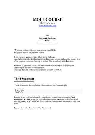 MQL4 COURSE
By Coders’ guru
w w w . f orex -t sd. c om
-6-
Loops & Decisions
Part 2
----------------------------
We l c o m e t o t h e s ix t h l e s s o n in m y c o u r s e a b o u t M Q L 4 .
I h o pe y o u e n j o y e d t h e pr e v io u s l e s s o n s .
I n t h e pr e v io u s l e s s o n , w e h a v e t a l k e d a b o u t t h e L o o ps .
A n d w e h a v e s e e n t h a t t h e L o o ps a r e o n e o f t w o w a y s w e u s e t o c h a n g e t h e n o r m a l f l o w
o f t h e pr o g r a m e x e c u t io n -f r o m t o p t o b o t t o m . T h e s e c o n d w a y is t h e D e c is io n s .
D e c is io n s in a pr o g r a m c a u s e a o n e -t im e j u m p t o a d if f e r e n t pa r t o f t h e pr o g r a m ,
d e pe n d in g o n t h e v a l u e o f a n e x pr e s s io n .
T h e s e a r e t h e k in d s o f d e c is io n s s t a t e m e n t s a v a il a b l e in M Q L 4 :
The i f S t a t em en t
--------------------------------
T h e i f s t a t e m e n t is t h e s im pl e s t d e c is io n s t a t e m e n t , h e r e ’ s a n e x a m pl e :
if ( x < 10 0 )
P r in t ( " h i" );
H e r e t h e i f k e y w o r d h a s f o l l o w e d b y pa r e n t h e s e s , in s id e t h e pa r e n t h e s e s t h e T e s t
e xp re s s i o n ( x < 1 0 0 ), w h e n t h e r e s u l t o f t e s t e x pr e s s io n is tru e t h e b o d y o f t h e i f w il l
e x e c u t e ( Pri n t( " h i " ) ; ) ,a n d if it is f a l s e , t h e c o n t r o l pa s s e s t o t h e s t a t e m e n t f o l l o w s t h e i f
b l o c k .
Fig u r e 1 s h o w s t h e f l o w c h a r t o f t h e i f s t a t e m e n t :
 