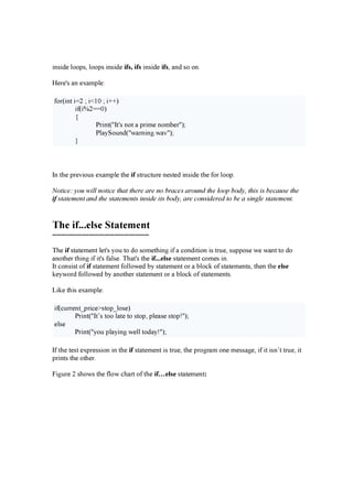 in s id e l o o ps , l o o ps in s id e i f s , i f s in s id e i f s , a n d s o o n .
H e r e ' s a n e x a m pl e :
f o r ( in t i= 2 ; i< 10 ; i+ + )
if ( i% 2= = 0 )
{
P r in t ( " I t ' s n o t a pr im e n o m b e r " );
P l a y S o u n d ( " w a r n in g .w a v " );
}
I n t h e pr e v io u s e x a m pl e t h e i f s t r u c t u r e n e s t e d in s id e t h e f o r l o o p.
Notice: you w il l n otice th a t th er e a r e n o b r a ces a r ou n d th e l oop b od y, th is is b eca u s e th e
i f s ta tem en t a n d th e s ta tem en ts in s id e its b od y, a r e con s id er ed to b e a s in g l e s ta tem en t.
The i f . . . el s e S t a t em en t
------------------------------------------
T h e i f s t a t e m e n t l e t ' s y o u t o d o s o m e t h in g if a c o n d it io n is t r u e , s u ppo s e w e w a n t t o d o
a n o t h e r t h in g if it ' s f a l s e . T h a t 's t h e i f ...e l s e s t a t e m e n t c o m e s in .
I t c o n s is t o f i f s t a t e m e n t f o l l o w e d b y s t a t e m e n t o r a b l o c k o f s t a t e m e n t s , t h e n t h e e l s e
k e y w o r d f o l l o w e d b y a n o t h e r s t a t e m e n t o r a b l o c k o f s t a t e m e n t s .
L ik e t h is e x a m pl e :
if ( c u r r e n t _ pr ic e > s t o p_ l o s e )
P r in t ( " I t ’ s t o o l a t e t o s t o p, pl e a s e s t o p! " );
e l s e
P r in t ( " y o u pl a y in g w e l l t o d a y ! " );
I f t h e t e s t e x pr e s s io n in t h e i f s t a t e m e n t is t r u e , t h e pr o g r a m o n e m e s s a g e , if it is n ’ t t r u e , it
pr in t s t h e o t h e r .
Fig u r e 2 s h o w s t h e f l o w c h a r t o f t h e i f … e l s e s t a t e m e n t :
 