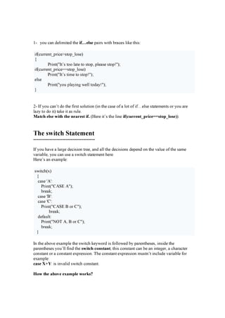 1- y o u c a n d e l im it e d t h e i f … e l s e pa ir s w it h b r a c e s l ik e t h is :
if ( c u r r e n t _ pr ic e > s t o p_ l o s e )
{
P r in t ( " I t ’ s t o o l a t e t o s t o p, pl e a s e s t o p! " );
if ( c u r r e n t _ pr ic e = = s t o p_ l o s e )
P r in t ( " I t ’ s t im e t o s t o p! " );
e l s e
P r in t ( " y o u pl a y in g w e l l t o d a y ! " );
}
2- I f y o u c a n ’ t d o t h e f ir s t s o l u t io n ( in t h e c a s e o f a l o t o f if … e l s e s t a t e m e n t s o r y o u a r e
l a z y t o d o it ) t a k e it a s r u l e .
M atc h e l s e w i th th e n e are s t i f . ( H e r e it ’ s t h e l in e i f ( c u rre n t_ p ri c e = = s to p _ l o s e ) ).
The s w i t c h S t a t em en t
------------------------------------------
I f y o u h a v e a l a r g e d e c is io n t r e e , a n d a l l t h e d e c is io n s d e pe n d o n t h e v a l u e o f t h e s a m e
v a r ia b l e , y o u c a n u s e a s w it c h s t a t e m e n t h e r e .
H e r e ’ s a n e x a m pl e :
s w it c h ( x )
{
c a s e ' A ' :
P r in t ( " C A S E A " );
b r e a k ;
c a s e 'B ' :
c a s e 'C ' :
P r in t ( " C A S E B o r C " );
b r e a k ;
d e f a u l t :
P r in t ( " N O T A , B o r C " );
b r e a k ;
}
I n t h e a b o v e e x a m pl e t h e s w it c h k e y w o r d is f o l l o w e d b y pa r e n t h e s e s , in s id e t h e
pa r e n t h e s e s y o u ’ l l f in d t h e s w i tc h c o n s tan t, t h is c o n s t a n t c a n b e a n in t e g e r , a c h a r a c t e r
c o n s t a n t o r a c o n s t a n t e x pr e s s io n . T h e c o n s t a n t e x pr e s s io n m u s t n ’ t in c l u d e v a r ia b l e f o r
e x a m pl e :
c as e X + Y : is in v a l id s w it c h c o n s t a n t .
H o w th e ab o v e e xam p l e w o rk s ?
 