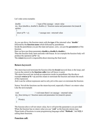 Le t ’ s t a k e s o m e e x a m p l e s :
do u b l e / / t y p e o f t h e s a u s a g e – r e t u r n v a l u e
m y _ f u n c ( do u b l e a , do u b l e b , do u b l e c ) / / f u n c t i o n n a m e a n d p a r a m e t e r s l i s t ( m e a t &
s p i c e s )
{
r e t u r n ( a * b + c ); / / s a u s a g e o u t s - r e t u r n e d v a l u e
}
A s y o u s e e a b o v e , t h e f u n c t i o n s t a r t s w i t h t h e ty p e o f t h e r e t u r n e d v a l u e “ d ou ble”
f o l l o w e d b y t h e fu n c tion n am e w h i c h f o l l o w e d b y p a r e n t h e s e s .
I n s i de t h e p a r e n t h e s e s y o u p u t t h e m e a t a n d s p i c e s , s o r r y , y o u p u t t h e p ar am eter s o f t h e
f u n c t i o n .
H e r e w e h a v e p u t t h r e e p a r a m e t e r s d ou ble a, d ou ble b, d ou ble c .
T h e n t h e f u n c t i o n b o dy s t a r t s a n d e n ds w i t h b r a c e s . I n o u r e x a m p l e t h e f u n c t i o n b o dy w i l l
p r o du c e t h e o p e r a t i o n ( a* b + c ) .
T h e r etu r n k e y w o r d i s r e s p o n s i b l e a b o u t r e t u r n i n g t h e f i n a l r e s u l t .
R e tur n k e y w or d :
T h e r e t u r n k e y w o r d t e r m i n a t e t h e f u n c t i o n ( l i k e t h e br eak k e y w o r d do e s i n t h e l o o p ), a n d
i t g i v e s t h e c o n t r o l t o t h e fu n c tion c aller ( w e w i l l k n o w i t s o o n ).
T h e r e t u r n k e y w o r d c a n i n c l u de a n e x p r e s s i o n i n s i de i t s p a r e n t h e s e s l i k e t h e a b o v e
e x a m p l e r etu r n ( a* b + c ) ; a n d t h i s m e a n s t o t e r m i n a t e t h e f u n c t i o n a n d r e t u r n t h e r e s u l t
o f t h e e x p r e s s i o n .
A n d i t c a n b e w i t h o u t e x p r e s s i o n a n d i t s o n l y j o b i n t h i s c a s e i s t o t e r m i n a t e t h e f u n c t i o n .
N o t i c e : N o t a l l t h e f u n c t i o n s u s e t h e r e t u r n k e y w o r d, e s p e c i a l l y i f t h e r e ’ s n o r e t u r n v a l u e .
Li k e t h e n e x t e x a m p l e :
v o i d / / v o i d m e a n t h e r e ’ s n o s a u s a g e – r e t u r n e d v a l u e .
m y _ f u n c ( s t r i n g s ) / / f u n c t i o n n a m e a n d p a r a m e t e r s l i s t ( m e a t & s p i c e s )
{
P r i n t ( s );
}
T h e f u n c t i o n a b o v e w i l l n o t r e t u r n v a l u e , b u t i t w i l l p r i n t t h e p a r a m e t e r s y o u p r o v i de d.
W h e n t h e f u n c t i o n h a s n o r e t u r n v a l u e y o u u s e “ v oid ” a s t h e f u n c i o t n r e t u r n s t y p e .
T h e s e k i n ds o f f u n c t i o n s i n s o m e p r o g r a m m i n g l a n g u a g e c a l l e d “ M eth od s” , b u t M Q L4
c a l l i n g t h e m f u n c t i o n s .
Function ca l l :
 
