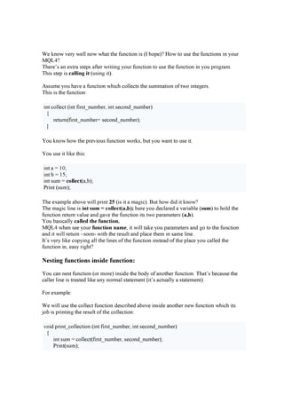 W e k n o w v e r y w e l l n o w w h a t t h e f u n c t i o n i s ( I h o p e )? H o w t o u s e t h e f u n c t i o n s i n y o u r
M Q L4?
T h e r e ’ s a n e x t r a s t e p s a f t e r w r i t i n g y o u r f u n c t i o n t o u s e t h e f u n c t i o n i n y o u p r o g r a m .
T h i s s t e p i s c allin g it ( u s i n g i t ).
A s s u m e y o u h a v e a f u n c t i o n w h i c h c o l l e c t s t h e s u m m a t i o n o f t w o i n t e g e r s .
T h i s i s t h e f u n c t i o n :
i n t c o l l e c t ( i n t f i r s t _ n u m b e r , i n t s e c o n d_ n u m b e r )
{
r e t u r n ( f i r s t _ n u m b e r + s e c o n d_ n u m b e r );
}
Y o u k n o w h o w t h e p r e v i o u s f u n c t i o n w o r k s , b u t y o u w a n t t o u s e i t .
Y o u u s e i t l i k e t h i s :
i n t a = 10 ;
i n t b = 15;
i n t s u m = c ollec t( a , b );
P r i n t ( s u m );
T h e e x a m p l e a b o v e w i l l p r i n t 2 5 ( i s i t a m a g i c ). B u t h o w di d i t k n o w ?
T h e m a g i c l i n e i s in t su m = c ollec t( a, b) ; h e r e y o u de c l a r e d a v a r i a b l e ( su m ) t o h o l d t h e
f u n c t i o n r e t u r n v a l u e a n d g a v e t h e f u n c t i o n i t s t w o p a r a m e t e r s ( a, b).
Y o u b a s i c a l l y c alled th e fu n c tion .
M Q L4 w h e n s e e y o u r fu n c tion n am e, i t w i l l t a k e y o u p a r a m e t e r s a n d g o t o t h e f u n c t i o n
a n d i t w i l l r e t u r n –s o o n - w i t h t h e r e s u l t a n d p l a c e t h e m i n s a m e l i n e .
I t ’ s v e r y l i k e c o p y i n g a l l t h e l i n e s o f t h e f u n c t i o n i n s t e a d o f t h e p l a c e y o u c a l l e d t h e
f u n c t i o n i n , e a s y r i g h t ?
N e sting f unctions insid e f unction:
Y o u c a n n e s t f u n c t i o n ( o r m o r e ) i n s i de t h e b o dy o f a n o t h e r f u n c t i o n . T h a t ’ s b e c a u s e t h e
c a l l e r l i n e i s t r e a t e d l i k e a n y n o r m a l s t a t e m e n t ( i t ’ s a c t u a l l y a s t a t e m e n t ).
F o r e x a m p l e :
W e w i l l u s e t h e c o l l e c t f u n c t i o n de s c r i b e d a b o v e i n s i de a n o t h e r n e w f u n c t i o n w h i c h i t s
j o b i s p r i n t i n g t h e r e s u l t o f t h e c o l l e c t i o n :
v o i d p r i n t _ c o l l e c t i o n ( i n t f i r s t _ n u m b e r , i n t s e c o n d_ n u m b e r )
{
i n t s u m = c o l l e c t ( f i r s t _ n u m b e r , s e c o n d_ n u m b e r );
P r i n t ( s u m );
 