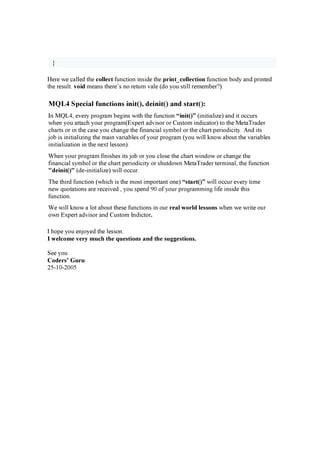 }
H e r e w e c a l l e d t h e c ollec t f u n c t i o n i n s i de t h e p r in t_ c ollec tion f u n c t i o n b o dy a n d p r i n t e d
t h e r e s u l t . v oid m e a n s t h e r e ’ s n o r e t u r n v a l e ( do y o u s t i l l r e m e m b e r ? ).
M Q L 4 S p e cia l f unctions init( ) , d e init( ) a nd sta r t( ) :
I n M Q L4, e v e r y p r o g r a m b e g i n s w i t h t h e f u n c t i o n “ in it( ) ” ( i n i t i a l i z e ) a n d i t o c c u r s
w h e n y o u a t t a c h y o u r p r o g r a m ( E x p e r t a dv i s o r o r C u s t o m i n di c a t o r ) t o t h e M e t a T r a de r
c h a r t s o r i n t h e c a s e y o u c h a n g e t h e f i n a n c i a l s y m b o l o r t h e c h a r t p e r i o di c i t y . A n d i t s
j o b i s i n i t i a l i z i n g t h e m a i n v a r i a b l e s o f y o u r p r o g r a m ( y o u w i l l k n o w a b o u t t h e v a r i a b l e s
i n i t i a l i z a t i o n i n t h e n e x t l e s s o n ).
W h e n y o u r p r o g r a m f i n i s h e s i t s j o b o r y o u c l o s e t h e c h a r t w i n do w o r c h a n g e t h e
f i n a n c i a l s y m b o l o r t h e c h a r t p e r i o di c i t y o r s h u t do w n M e t a T r a de r t e r m i n a l , t h e f u n c t i o n
" d ein it( ) " ( de -i n i t i a l i z e ) w i l l o c c u r .
T h e t h i r d f u n c t i o n ( w h i c h i s t h e m o s t i m p o r t a n t o n e ) “ star t( ) ” w i l l o c c u r e v e r y t i m e
n e w q u o t a t i o n s a r e r e c e i v e d , y o u s p e n d 9 0 o f y o u r p r o g r a m m i n g l i f e i n s i de t h i s
f u n c t i o n .
W e w i l l k n o w a l o t a b o u t t h e s e f u n c t i o n s i n o u r r eal w or ld lesson s w h e n w e w r i t e o u r
o w n E x p e r t a dv i s o r a n d C u s t o m I n di c t o r .
I h o p e y o u e n j o y e d t h e l e s s o n .
I w elc om e v er y m u c h th e q u estion s an d th e su g g estion s.
S e e y o u
C od er s’ G u r u
25-10 -20 0 5
 