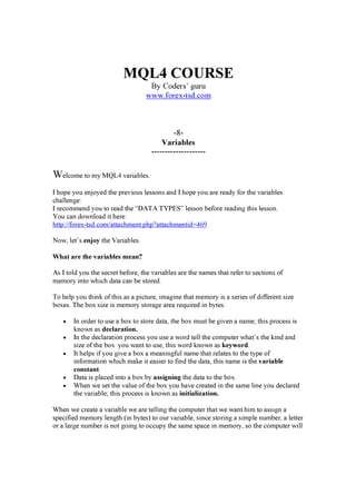 MQL4 COURSE
By Coders’ g u ru
w w w . f orex -t sd. c om
-8-
Variables
--------------------
Welcome to my M Q L 4 v a ri a b les .
I h op e y ou en j oy ed th e p rev i ou s les s on s a n d I h op e y ou a re rea d y f or th e v a ri a b les
ch a llen g e:
I recommen d y ou to rea d th e “ D A T A T YP E S ” les s on b ef ore rea d i n g th i s les s on .
You ca n d ow n loa d i t h ere:
h ttp :/ / f orex -ts d .com/ a tta ch men t.p h p ? a tta ch men ti d = 4 6 9
N ow , let’ s enjoy th e V a ri a b les .
W h at ar e t h e v ar i abl es m ean?
A s I told y ou th e s ecret b ef ore, th e v a ri a b les a re th e n a mes th a t ref er to s ecti on s of
memory i n to w h i ch d a ta ca n b e s tored .
T o h elp y ou th i n k of th i s a s a p i ctu re, i ma g i n e th a t memory i s a s eri es of d i f f eren t s i z e
b ox es . T h e b ox s i z e i s memory s tora g e a rea req u i red i n b y tes .
• In ord er to u s e a b ox to s tore d a ta , th e b ox mu s t b e g i v en a n a me; th i s p roces s i s
k n ow n a s decl ar at i on.
• In th e d ecla ra ti on p roces s y ou u s e a w ord tell th e comp u ter w h a t’ s th e k i n d a n d
s i z e of th e b ox y ou w a n t to u s e, th i s w ord k n ow n a s k eyw or d.
• It h elp s i f y ou g i v e a b ox a mea n i n g f u l n a me th a t rela tes to th e ty p e of
i n f orma ti on w h i ch ma k e i t ea s i er to f i n d th e d a ta , th i s n a me i s th e v ar i abl e
cons t ant .
• D a ta i s p la ced i n to a b ox b y as s i g ni ng th e d a ta to th e b ox .
• W h en w e s et th e v a lu e of th e b ox y ou h a v e crea ted i n th e s a me li n e y ou d ecla red
th e v a ri a b le; th i s p roces s i s k n ow n a s i ni t i al i z at i on.
W h en w e crea te a v a ri a b le w e a re telli n g th e comp u ter th a t w e w a n t h i m to a s s i g n a
s p eci f i ed memory len g th ( i n b y tes ) to ou r v a ri a b le, s i n ce s tori n g a s i mp le n u mb er, a letter
or a la rg e n u mb er i s n ot g oi n g to occu p y th e s a me s p a ce i n memory , s o th e comp u ter w i ll
 