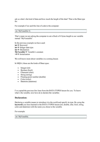 a s k u s w h a t’ s th e k i n d of d a ta a n d h ow mu ch th e len g th of th e d a ta ? T h a t i s th e D a ta ty p e
f or.
F or ex a mp le i f w e s a i d th i s li n e of cod e to th e comp u ter:
i n t M y V a ra i b le= 0 ;
T h a t’ s mea n w e a re a s k i n g th e comp u ter to s et a b lock of 4 b y tes len g th to ou r v a ri a b le
n a med “ M y V a ra i a b le” .
In th e p rev i ou s ex a mp le w e h a v e u s ed :
i nt Key w ord
i nt In teg er d a ta ty p e.
i nt D ecla ra ti on
M yV ar ai bl e V a ri a b le’ s con s ta n t.
= 0 In i ti a li z a ti on
W e w i ll k n ow more a b ou t v a ri a b les i n a comi n g les s on .
In M Q L 4 , th es e a re th e k i n d s of D a ta ty p es :
• In teg er ( i n t)
• B oolea n ( b ool)
• C h a ra cter ( ch a r)
• S tri n g ( s tri n g )
• F loa ti n g -p oi n t n u mb er ( d ou b le)
• C olor ( color)
• D a teti me ( d a teti me)
I’ v e cop i ed th e p rev i ou s f ew li n es f rom th e D A T A T YP E S les s on f or y ou . T o k n ow
w h a t’ s th e v a ri a b le, n ow h ow d o to d ecla re th e v a ri a b les :
D ec larat io n :
D ecla ri n g a v a ri a b le mea n s to i n trod u ce i t to th e w orld a n d s p eci f y i ts ty p e. B y u s i n g th e
k eyw or ds y ou h a v e lea rn ed i n th e D A T A T YP E S les s on ( i n t, d ou b le, ch a r, b ool, s tri n g ,
color a n d d a teti me) w i th th e n a me y ou ch os e to th e v a ri a b le.
F or ex a mp le:
i n t M y V a ra i b le;
 