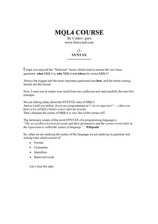 MQL4 COURSE
By Coders’ g u ru
w w w . f orex -t sd. c om
-2-
SYNTAX
--------------------
I hope you enjoyed the “W el c om e” l esson w hi c h tr i ed to a nsw er the v er y b a si c
q uesti ons; what MQ L 4 i s, why MQ L 4 a nd whe r e ( to w r i te) MQ L 4?
Al w a ys the b i g g est a nd the m ost i m por ta nt q uesti on( s) a r e ho w, a nd the enti r e c om i ng
l essons a r e the a nsw er .
N ow , I w a nt you to em pty your m i nd f r om a ny c onf usi on a nd r ea d c a r ef ul l y the nex t f ew
c onc epts.
W e a r e ta l k i ng toda y a b out the S YN T AX r ul es of MQ L 4.
And a s I tol d you b ef or e, If you are programming in C ( or it s superset C + + ) t h en you
k now a l ot of M Q L 4 b efore ev en I st art my l essons.
T ha t’ s b ec a use the synta x of MQ L 4 i s v er y l i k e of the synta x of C .
T he di c ti ona r y m ea ns of the w or d S YN T AX of a pr og r a m m i ng l a ng ua g e i s:
“T h e set of al l ow ed reserv ed w ord s and t h eir paramet ers and t h e c orrec t w ord ord er in
t h e ex pression is c al l ed t h e synt ax of l anguage”. “Wikipedia”
S o, w hen w e a r e studyi ng the synta x of the l a ng ua g e w e a r e studyi ng i ts g r a m m a r a nd
w r i ti ng r ul es w hi c h c onsi st of :
• F or m a t
• C om m ents
• Identi f i er s
• R eser v ed w or ds
L et’ s sl i c e the c a k e.
 