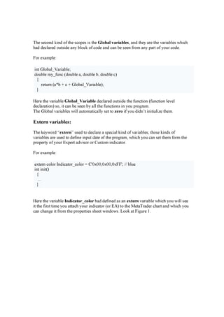 T h e s econ d k i n d of th e s cop es i s th e G l obal v ar i abl es , a n d th ey a re th e v a ri a b les w h i ch
h a d d ecla red ou ts i d e a n y b lock of cod e a n d ca n b e s een f rom a n y p a rt of y ou r cod e.
F or ex a mp le:
i n t G lob a l_ V a ri a b le;
d ou b le my _ f u n c ( d ou b le a , d ou b le b , d ou b le c)
{
retu rn ( a * b + c + G lob a l_ V a ri a b le) ;
}
H ere th e v a ri a b le G l obal _ V ar i abl e d ecla red ou ts i d e th e f u n cti on ( f u n cti on lev el
d ecla ra ti on ) s o, i t ca n b e s een b y a ll th e f u n cti on s i n y ou p rog ra m.
T h e G lob a l v a ri a b les w i ll a u toma ti ca lly s et to z er o i f y ou d i d n ’ t i n i ti a li z e th em.
E x t ern v ariables:
T h e k ey w ord “ ex t er n” u s ed to d ecla re a s p eci a l k i n d of v a ri a b les ; th os e k i n d s of
v a ri a b les a re u s ed to d ef i n e i n p u t d a te of th e p rog ra m, w h i ch y ou ca n s et th em f orm th e
p rop erty of y ou r E x p ert a d v i s or or C u s tom i n d i ca tor.
F or ex a mp le:
ex tern color In d i ca tor_ color = C ' 0 x 0 0 ,0 x 0 0 ,0 x F F ' ; / / b lu e
i n t i n i t( )
{
...
}
H ere th e v a ri a b le I ndi cat or _ col or h a d d ef i n ed a s a n ex t er n v a ri a b le w h i ch y ou w i ll s ee
i t th e f i rs t ti me y ou a tta ch y ou r i n d i ca tor ( or E A ) to th e M eta T ra d er ch a rt a n d w h i ch y ou
ca n ch a n g e i t f rom th e p rop erti es s h eet w i n d ow s . L ook a t F i g u re 1 .
 
