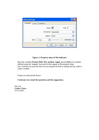F i g u r e 1 : P r op er t y s h eet of M A i ndi cat or
H ere th e v a ri a b les P er i od, S h i f t , M A _ m et h od, A p p l y_ t o a n d S t yl e a re v a ri a b les
d ef i n ed u s i n g th e “ ex t er n” k ey w ord s o th ey a p p ea r i n th e p rop erty s h eet.
A n y v a ri a b le y ou w a n t th e u s er of y ou r p rog ra m b e a b le to ch a n g e a n d s et, ma k e i t
ex tern v a ri a b le.
I h op e y ou en j oy ed th e les s on .
I w el com e v er y m u ch t h e q u es t i ons and t h e s u g g es t i ons .
S ee y ou
C oder s ’ G u r u
2 9 -1 0 -2 0 0 5
 