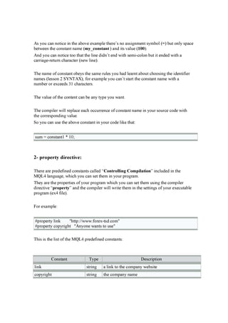 A s you can n oti ce i n th e ab ov e ex amp le th er e’ s n o assi g n men t symb ol ( =) b u t on ly sp ace
b etw een th e con stan t n ame ( m y _ con s tan t ) an d i ts v alu e ( 1 0 0 ).
A n d you can n oti ce too th at th e li n e d i d n ’ t en d w i th semi -colon b u t i t en d ed w i th a
car r i ag e-r etu r n ch ar acter ( n ew li n e).
Th e n ame of con stan t ob eys th e same r u les you h ad lear n t ab ou t ch oosi n g th e i d en ti f i er
n ames ( lesson 2 S Y N TA X ), f or ex amp le you can ’ t star t th e con stan t n ame w i th a
n u mb er or ex ceed s 3 1 ch ar acter s.
Th e v alu e of th e con ten t can b e an y typ e you w an t.
Th e comp i ler w i ll r ep lace each occu r r en ce of con stan t n ame i n you r sou r ce cod e w i th
th e cor r esp on d i n g v alu e.
S o you can u se th e ab ov e con stan t i n you r cod e li k e th at:
su m = con stan t1 * 1 0 ;
2- propert y direct iv e:
Th er e ar e p r ed ef i n ed con stan ts called “Con trollin g Com p ilation ” i n clu d ed i n th e
M Q L 4 lan g u ag e, w h i ch you can set th em i n you r p r og r am.
Th ey ar e th e p r op er ti es of you r p r og r am w h i ch you can set th em u si n g th e comp i ler
d i r ecti v e “p rop erty ” an d th e comp i ler w i ll w r i te th em i n th e setti n g s of you r ex ecu tab le
p r og r am ( ex 4 f i le).
F or ex amp le:
# p r op er ty li n k " h ttp :/ / w w w .f or ex -tsd .com"
# p r op er ty cop yr i g h t " A n yon e w an ts to u se"
Th i s i s th e li st of th e M Q L 4 p r ed ef i n ed con stan ts:
C on stan t Typ e D escr i p ti on
li n k str i n g a li n k to th e comp an y w eb si te
cop yr i g h t str i n g th e comp an y n ame
 