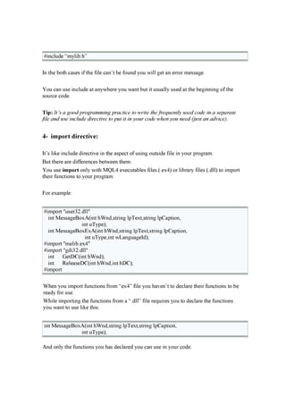# i n clu d e “myli b .h ”
I n th e b oth cases i f th e f i le can ’ t b e f ou n d you w i ll g et an er r or messag e.
Y ou can u se i n clu d e at an yw h er e you w an t b u t i t u su ally u sed at th e b eg i n n i n g of th e
sou r ce cod e.
T ip : It’s a good programming practice to write the f req u entl y u sed code in a separate
f il e and u se incl u de directiv e to pu t it in y ou r code when y ou need ( j u st an adv ice) .
4- im port direct iv e:
I t’ s li k e i n clu d e d i r ecti v e i n th e asp ect of u si n g ou tsi d e f i le i n you r p r og r am.
B u t th er e ar e d i f f er en ces b etw een th em.
Y ou u se im p ort on ly w i th M Q L 4 ex ecu tab les f i les ( .ex 4 ) or li b r ar y f i les ( .d ll) to i mp or t
th ei r f u n cti on s to you r p r og r am.
F or ex amp le:
# i mp or t " u ser 3 2 .d ll"
i n t M essag eB ox A ( i n t h W n d ,str i n g lp Tex t,str i n g lp C ap ti on ,
i n t u Typ e);
i n t M essag eB ox E x A ( i n t h W n d ,str i n g lp Tex t,str i n g lp C ap ti on ,
i n t u Typ e,i n t w L an g u ag eI d );
# i mp or t " meli b .ex 4 "
# i mp or t " g d i 3 2 .d ll"
i n t G etD C ( i n t h W n d );
i n t R eleaseD C ( i n t h W n d ,i n t h D C );
# i mp or t
W h en you i mp or t f u n cti on s f r om “ex 4 ” f i le you h av en ’ t to d eclar e th ei r f u n cti on s to b e
r ead y f or u se.
W h i le i mp or ti n g th e f u n cti on s f r om a “.d ll” f i le r eq u i r es you to d eclar e th e f u n cti on s
you w an t to u se li k e th i s:
i n t M essag eB ox A ( i n t h W n d ,str i n g lp Tex t,str i n g lp C ap ti on ,
i n t u Typ e);
A n d on ly th e f u n cti on s you h as d eclar ed you can u se i n you r cod e.
 