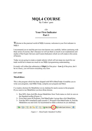 MQL4 COURSE
By Coders’ g u ru
-10-
Your Fi rs t In d i c a t or
P a rt 1
-------------------------------
Welcome t o t h e p r a ct i ca l w or ld of M Q L 4 cour ses; w elcome t o y our f i r st i n d i ca t or i n
M Q L 4.
I r ecommen d y ou t o r ea d t h e p r ev i ous n i n e lesson s v er y ca r ef ully , b ef or e con t i n ui n g w i t h
t h ese ser i es of cour ses, t h a t ’ s b eca use w e w i ll use t h em so much i n our ex p la n a t i on s a n d
st ud i es of t h e E x p er t A d v i sor s a n d Cust om In d i ca t or s w h i ch w e w i ll cr ea t e i n t h i s ser i es
of lesson s.
T od a y w e a r e g oi n g t o cr ea t e a si mp le i n d i ct or w h i ch w i ll n ot mea n t oo much f or our
t r a d e w or ld b ut i t mea n s t oo much t o our M Q L 4 p r og r a mmi n g un d er st a n d i n g .
It si mp ly w i ll collect t h e sub t r a ct i on of High [] of t h e p r i ce – L o w [] of t h e p r i ce; d on ’ t
b e i n a h ur r y , y ou w i ll k n ow ev er y t h i n g v er y soon .
Let’s swim!
MetaEditor:
T h i s i s t h e p r og r a m w h i ch h a s b een sh i p p ed w i t h M T 4 ( M et a T r a d er 4) en a b les y ou t o
w r i t e y our p r og r a ms, r ea d M Q L 4 h elp , comp i le y our p r og r a m a n d M or e.
I’ v e ma d e a sh or t cut f or M et a E d i t or on my d esk t op f or ea si ly a ccess t o t h e p r og r a m.
If y ou w a n t t o r un M et a E d i t or y ou h a v e t h r ee ch oi ces.
1- R un M T 4, t h en cli ck F 4 , ch oose M et a E d i t or f r om T ools men u or cli ck i t s i con on
t h e S t a n d a r d t oolb a r ( F i g ur e 1) .
2- F r om S t a r t men u P r og r a ms, f i n d M et a T r a d er 4 g r oup t h en cli ck M et a E d i t or .
3- F i n d t h e M T 4 i n st a lla t i on p a t h ( usua lly C:P r og r a m F i lesM et a T r a d er 4) , f i n d t h e
M et a E d i t or .ex e a n d cli ck i t ( I r ecommen d t o ma k e a sh or t cut on y ou d esk t op ) .
Figure 1 – M et a T ra d er S t a n d a rd T o o l b a r
 