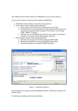 A n y met h od y ou h a v e ch osen lea d s y ou t o M et a E d i t or a s y ou ca n see i n f i g ur e 2.
A s y ou ca n see i n f i g ur e 2, t h er e a r e t h r ee w i n d ow s i n M et a E d i t or :
1- T h e E d i t or w i n d ow w h i ch y ou ca n w r i t e y our p r og r a m i n .
2- T h e T oolb ox w i n d ow w h i ch con t a i n s t h r ee t a b s:
a . E r r or s t a b , y ou see h er e t h e er r or s ( i f t h er e a n y ) i n y our cod e.
b . F i n d i n f i les t a b , y ou see h er e t h e f i les w h i ch con t a i n t h e k ey w or d y ou a r e
sea r ch i n g f or usi n g t h e t oolb a r comma n d “ F i n d i n f i les” or b y cli ck i n g
CT R L + S H IF T + F h ot k ey s.
c. H elp t a b , y ou ca n h i g h li g h t t h e k ey w or d y ou w a n t t o k n ow mor e a b out i t
a n d cli ck F 1, a n d y ou w i ll see t h e h elp t op i cs i n t h i s t a b .
3- T h e N a v i g a t or w i n d ow w h i ch con t a i n s t h r ee t a b s:
a . F i les t a b , f or ea sy a ccess t o t h e f i les sa v ed i n t h e M T 4 f old er .
b . D i ct i on a r y t a b en a b les y ou t o a ccess t h e M Q L 4 h elp sy st em.
c. S ea r ch t a b en a b les y ou t o sea r ch t h e M Q L 4 d i ct i on a r y .
Figure 2 – M et a E d it o r W in d o w s
I r ecommen d y ou t o n a v i g a t e a r oun d t h e M et a E d i t or M en us, T oolb a r a n d w i n d ow s t o b e
f a mi li a r w i t h i t .
N ow let ’ s en j oy cr ea t i n g our f i r st cust om i n d i ca t or .
Editor w in dow
T ool b ox w in dow
N av ig ator
W in dow
 