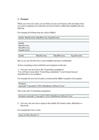 1- F o r m a t :
W hen you w r i te your c ode, you c a n f r eel y use a ny set of spa c es, ta b s a nd em pty l i nes
you w a nt to sepa r a te your c ode a nd your l i ne of c ode to m a k e them r ea da b l e a nd eyes
pl ea si ng .
F or ex a m pl e a l l of these l i nes a r e v a l i d i n MQ L 4:
doub l e Ma c dC ur r ent, Ma c dP r ev i ous, S i g na l C ur r ent;
doub l e
Ma c dC ur r ent,
Ma c dP r ev i ous,
S i g na l C ur r ent;
doub l e Ma c dC ur r ent, Ma c dP r ev i ous, S i g na l C ur r ent;
B ut, a s you see, the f i r st l i ne i s m or e r ea da b l e a nd ea sy to under sta nd.
And a s ev er ythi ng i n the w or l d ther e a r e ex c epti ons to the r ul e:
1- You c a n’ t use new l i ne i n the “C ontr ol l i ng c om pi l a ti on”
You w i l l k now m or e a b out “C ontr ol l i ng c om pi l a ti on” i n nex t l esson b ut just
r em em b er thi s i s a n ex c epti on.
F or ex a m pl e the nex t l i ne of c ode i s i nv a l i d a nd the MQ L 4 c om pi l er w i l l c om pl a i n:
# pr oper ty
c opyr i g ht " C opyr i g ht © 20 0 4, Meta Q uotes S of tw a r e C or p."
T hi s i s the v a l i d “C ontr ol l i ng c om pi l a ti on”:
# pr oper ty c opyr i g ht " C opyr i g ht © 20 0 4, Meta Q uotes S of tw a r e C or p."
2- You c a n’ t use new l i ne or spa c e i n the m i ddl e of C onsta nt v a l ues, Identi f i er s or
Keyw or ds.
F or ex a m pl e thi s l i ne i s v a l i d:
ex ter n i nt MA_P er i od= 13;
 
