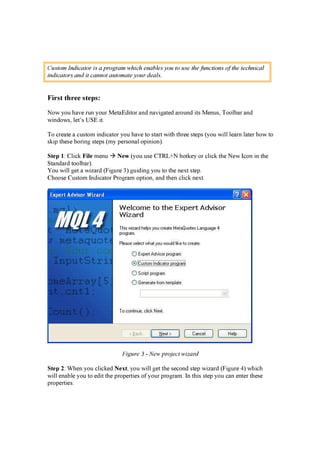 C us t o m I n d ic a t o r is a p ro gra m w h ic h en a b l es y o u t o us e t h e f un c t io n s o f t h e t ec h n ic a l
in d ic a t o rs a n d it c a n n o t a ut o m a t e y o ur d ea l s .
F irs t th ree s tep s :
N ow y ou h a v e r un y our M et a E d i t or a n d n a v i g a t ed a r oun d i t s M en us, T oolb a r a n d
w i n d ow s, let ’ s U S E i t .
T o cr ea t e a cust om i n d i ca t or y ou h a v e t o st a r t w i t h t h r ee st ep s ( y ou w i ll lea r n la t er h ow t o
sk i p t h ese b or i n g st ep s ( my p er son a l op i n i on ) .
S t e p 1: Cli ck F il e men u N e w ( y ou use CT R L + N h ot k ey or cli ck t h e N ew Icon i n t h e
S t a n d a r d t oolb a r ) .
Y ou w i ll g et a w i z a r d ( F i g ur e 3) g ui d i n g y ou t o t h e n ex t st ep .
Ch oose Cust om In d i ca t or P r og r a m op t i on , a n d t h en cli ck n ex t .
Figure 3 - N ew p ro j ec t w iz a rd
S t e p 2: W h en y ou cli ck ed N e x t , y ou w i ll g et t h e secon d st ep w i z a r d ( F i g ur e 4) w h i ch
w i ll en a b le y ou t o ed i t t h e p r op er t i es of y our p r og r a m. In t h i s st ep y ou ca n en t er t h ese
p r op er t i es:
 