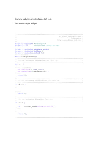 Y ou h a v e r ea d y t o use f i r st i n d i ca t or d r a f t cod e.
T h i s i s t h e cod e y ou w i ll g et :
//+------------------------------------------------------------------+
//| My_First_Indicator.mq4 |
//| Codersguru |
//| http://www.forex-tsd.com |
//+------------------------------------------------------------------+
#property copyright "Codersguru"
#property link "http://www.forex-tsd.com"
#property indicator_separate_window
#property indicator_buffers 1
#property indicator_color1 Red
//---- buffers
double ExtMapBuffer1[];
//+------------------------------------------------------------------+
//| Custom indicator initialization function |
//+------------------------------------------------------------------+
int init()
{
//---- indicators
SetIndexStyle(0,DRAW_LINE);
SetIndexBuffer(0,ExtMapBuffer1);
//----
return(0);
}
//+------------------------------------------------------------------+
//| Custor indicator deinitialization function |
//+------------------------------------------------------------------+
int deinit()
{
//----
//----
return(0);
}
//+------------------------------------------------------------------+
//| Custom indicator iteration function |
//+------------------------------------------------------------------+
int start()
{
int counted_bars=IndicatorCounted();
//----
//----
return(0);
}
//+------------------------------------------------------------------+
 