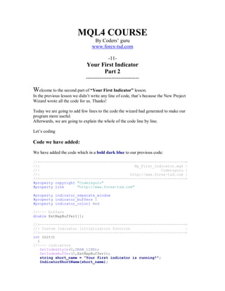 MQL4 COURSE
By Coders’ guru
www.forex-tsd.com
-11-
Your First Indicator
Part 2
-------------------------------
Welcome to the second part of “Your First Indicator” lesson.
In the previous lesson we didn’t write any line of code, that’s because the New Project
Wizard wrote all the code for us. Thanks!
Today we are going to add few lines to the code the wizard had generated to make our
program more useful.
Afterwards, we are going to explain the whole of the code line by line.
Let’s coding
Code we have added:
We have added the code which in a bold dark blue to our previous code:
//+------------------------------------------------------------------+
//| My_First_Indicator.mq4 |
//| Codersguru |
//| http://www.forex-tsd.com |
//+------------------------------------------------------------------+
#property copyright "Codersguru"
#property link "http://www.forex-tsd.com"
#property indicator_separate_window
#property indicator_buffers 1
#property indicator_color1 Red
//---- buffers
double ExtMapBuffer1[];
//+------------------------------------------------------------------+
//| Custom indicator initialization function |
//+------------------------------------------------------------------+
int init()
{
//---- indicators
SetIndexStyle(0,DRAW_LINE);
SetIndexBuffer(0,ExtMapBuffer1);
string short_name = "Your first indicator is running!";
IndicatorShortName(short_name);
 