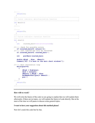 //----
return(1);
}
//+------------------------------------------------------------------+
//| Custor indicator deinitialization function |
//+------------------------------------------------------------------+
int deinit()
{
//----
//----
return(0);
}
//+------------------------------------------------------------------+
//| Custom indicator iteration function |
//+------------------------------------------------------------------+
int start()
{
int counted_bars=IndicatorCounted();
//---- check for possible errors
if (counted_bars<0) return(-1);
//---- last counted bar will be recounted
if (counted_bars>0) counted_bars--;
int pos=Bars-counted_bars;
double dHigh , dLow , dResult;
Comment("Hi! I'm here on the main chart windows!");
//---- main calculation loop
while(pos>=0)
{
dHigh = High[pos];
dLow = Low[pos];
dResult = dHigh - dLow;
ExtMapBuffer1[pos]= dResult ;
pos--;
}
//----
return(0);
}
//+------------------------------------------------------------------+
How will we work?
We will write the line(s) of the code we are going to explain then we will explain them
afterwards, if there are no topics, we will explain the line(s) of code directly. But at the
most of the time we will pause to discuss some general topics.
I want to here your suggestion about this method please!
Now let’s crack this code line by line.
 