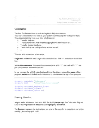 //+------------------------------------------------------------------+
//| My_First_Indicator.mq4 |
//| Codersguru |
//| http://www.forex-tsd.com |
//+------------------------------------------------------------------+
Comments:
The first five lines of code (which are in gray color) are comments.
You use Comments to write lines in your code which the compiler will ignore them.
You are commenting your code for a lot of reasons:
• To make it clearer
• To document some parts like the copyright and creation date etc.
• To make it understandable.
• To tell us how the code you have written is work.
• …
You can write comments in two ways:
Single line comments: The Single line comment starts with “//” and ends with the new
line.
Multi-line comments: The multi-line comment start with “/*” and ends with “*/” and
you can comment more than one line.
In our program the MQL4 wizard gathered from the data we entered the name of the
program, author and the link and wrote them as comments at the top of our program.
#property copyright "Codersguru"
#property link "http://www.forex-tsd.com"
#property indicator_separate_window
#property indicator_buffers 1
#property indicator_color1 Red
Property directive:
As you notice all of these lines start with the word (#property). That’s because they are
kind of the Preprocessors directives called property directives.
The Preprocessors are the instructions you give to the compiler to carry them out before
starting (processing) your code.
 