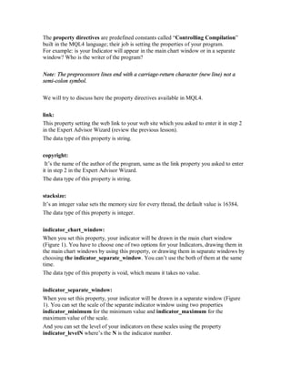 The property directives are predefined constants called “Controlling Compilation”
built in the MQL4 language; their job is setting the properties of your program.
For example: is your Indicator will appear in the main chart window or in a separate
window? Who is the writer of the program?
Note: The preprocessors lines end with a carriage-return character (new line) not a
semi-colon symbol.
We will try to discuss here the property directives available in MQL4.
link:
This property setting the web link to your web site which you asked to enter it in step 2
in the Expert Advisor Wizard (review the previous lesson).
The data type of this property is string.
copyright:
It’s the name of the author of the program, same as the link property you asked to enter
it in step 2 in the Expert Advisor Wizard.
The data type of this property is string.
stacksize:
It’s an integer value sets the memory size for every thread, the default value is 16384.
The data type of this property is integer.
indicator_chart_window:
When you set this property, your indicator will be drawn in the main chart window
(Figure 1). You have to choose one of two options for your Indicators, drawing them in
the main chart windows by using this property, or drawing them in separate windows by
choosing the indicator_separate_window. You can’t use the both of them at the same
time.
The data type of this property is void, which means it takes no value.
indicator_separate_window:
When you set this property, your indicator will be drawn in a separate window (Figure
1). You can set the scale of the separate indicator window using two properties
indicator_minimum for the minimum value and indicator_maximum for the
maximum value of the scale.
And you can set the level of your indicators on these scales using the property
indicator_levelN where’s the N is the indicator number.
 