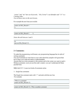 “ex t ren” and “int ” h ere are Keyw ord s , “M A _ P eriod ” is an Id ent ifier and “1 3 ” is a
C onst ant v al ue..
Y ou w il l k now more in t h e nex t l essons.
F or ex a m pl e the nex t l i nes a r e i nv a l i ds:
ex ter n i nt MA_P er i od= 1
3;
ex ter n i nt MA_P er i od= 1 3;
N ot ic e t h e t ab b et w een 1 and 3 .
ex
ter n i nt MA_P er i od= 13;
2- C o m m e n t s :
T o m a k e the pr og r a m m i ng w or l d ea si er , a ny pr og r a m m i ng l a ng ua g e ha s i ts styl e of
w r i ti ng c om m ents.
You use C om m ents to w r i te l i nes i n your c ode w hi c h the c om pi l er w i l l i g nor e then
b ut i t c l ea r s your c ode a nd m a k es i t under sta nda b l e.
Assum e tha t you w r i te a pr og r a m i n the sum m er a nd i n the w i nter you w a nt to r ea d i t.
W i thout c om m ents -ev en you a r e the c ode’ s c r ea tor - you c a n’ t under sta nd a l l these
puz z l ed l i nes.
MQ L 4 ( & C / C + + ) uses tw o k i nds of c om m ents styl es:
1- S i ng l e l i ne c om m ents
T he S i ng l e l i ne c om m ent sta r ts w i th “/ / ” a nd ends w i th the new l i ne.
F or ex a m pl e:
/ / T hi s i s a c om m ent
ex ter n i nt MA_P er i od= 13;
ex ter n i nt MA_P er i od= 13; / / T hi s i s a nother c om m ent
 