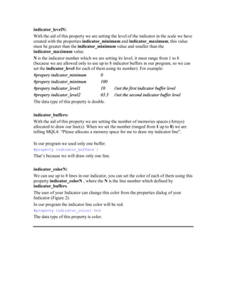 indicator_levelN:
With the aid of this property we are setting the level of the indicator in the scale we have
created with the properties indicator_minimum and indicator_maximum, this value
must be greater than the indicator_minimum value and smaller than the
indicator_maximum value.
N is the indicator number which we are setting its level, it must range from 1 to 8
(because we are allowed only to use up to 8 indicator buffers in our program, so we can
set the indicator_level for each of them using its number). For example:
#propery indicator_minimum 0
#propery indicator_minimum 100
#propery indicator_level1 10 //set the first indicator buffer level
#propery indicator_level2 65.5 //set the second indicator buffer level
The data type of this property is double.
indicator_buffers:
With the aid of this property we are setting the number of memories spaces (Arrays)
allocated to draw our line(s). When we set the number (ranged from 1 up to 8) we are
telling MQL4: “Please allocate a memory space for me to draw my indicator line”.
In our program we used only one buffer.
#property indicator_buffers 1
That’s because we will draw only one line.
indicator_colorN:
We can use up to 8 lines in our indicator, you can set the color of each of them using this
property indicator_colorN , where the N is the line number which defined by
indicator_buffers.
The user of your Indicator can change this color from the properties dialog of your
Indicator (Figure 2).
In our program the indicator line color will be red.
#property indicator_color1 Red
The data type of this property is color.
 