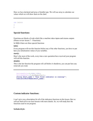 Here we have declared and array of double type. We will use array to calculate our
values which we will draw them on the chart.
int init()
{
}
Special functions:
Functions are blocks of code which like a machine takes inputs and returns outputs
(Please review lesson 7 – Functions).
In MQL4 there are three special functions
init():
Every program will run this function before any of the other functions, you have to put
here you initialization values of you variables.
start():
Here’s the most of the work, every time a new quotation have received your program
will call this function.
deinit():
This is the last function the program will call before it shutdown, you can put here any
removals you want.
SetIndexStyle(0,DRAW_LINE);
SetIndexBuffer(0,ExtMapBuffer1);
string short_name = "Your first indicator is running!";
IndicatorShortName(short_name);
Custom indicator functions:
I can’t give you a description for all of the indicators functions in this lesson. But we
will use them all in our next lessons with more details. So, we will study here the
functions used in our program.
SetIndexStyle:
 