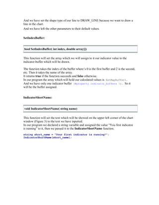 And we have set the shape type of our line to DRAW_LINE because we want to draw a
line in the chart.
And we have left the other parameters to their default values.
SetIndexBuffer:
bool SetIndexBuffer( int index, double array[])
This function will set the array which we will assign to it our indicator value to the
indicator buffer which will be drawn.
The function takes the index of the buffer where’s 0 is the first buffer and 2 is the second,
etc. Then it takes the name of the array.
It returns true if the function succeeds and false otherwise.
In our program the array which will hold our calculated values is ExtMapBuffer1.
And we have only one indicator buffer (#property indicator_buffers 1). So it
will be the buffer assigned.
IndicatorShortName:
void IndicatorShortName( string name)
This function will set the text which will be showed on the upper left corner of the chart
window (Figure 3) to the text we have inputted.
In our program we declared a string variable and assigned the value “You first indicator
is running” to it, then we passed it to the IndicatorShortName function.
string short_name = "Your first indicator is running!";
IndicatorShortName(short_name);
 