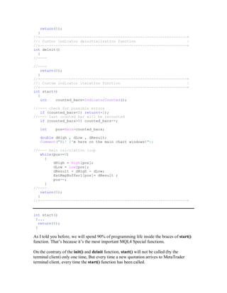 return(1);
}
//+------------------------------------------------------------------+
//| Custor indicator deinitialization function |
//+------------------------------------------------------------------+
int deinit()
{
//----
//----
return(0);
}
//+------------------------------------------------------------------+
//| Custom indicator iteration function |
//+------------------------------------------------------------------+
int start()
{
int counted_bars=IndicatorCounted();
//---- check for possible errors
if (counted_bars<0) return(-1);
//---- last counted bar will be recounted
if (counted_bars>0) counted_bars--;
int pos=Bars-counted_bars;
double dHigh , dLow , dResult;
Comment("Hi! I'm here on the main chart windows!");
//---- main calculation loop
while(pos>=0)
{
dHigh = High[pos];
dLow = Low[pos];
dResult = dHigh - dLow;
ExtMapBuffer1[pos]= dResult ;
pos--;
}
//----
return(0);
}
//+------------------------------------------------------------------+
int start()
{...
return(0);
}
As I told you before, we will spend 90% of programming life inside the braces of start()
function. That’s because it’s the most important MQL4 Special functions.
On the contrary of the init() and deinit function, start() will not be called (by the
terminal client) only one time, But every time a new quotation arrives to MetaTrader
terminal client, every time the start() function has been called.
 