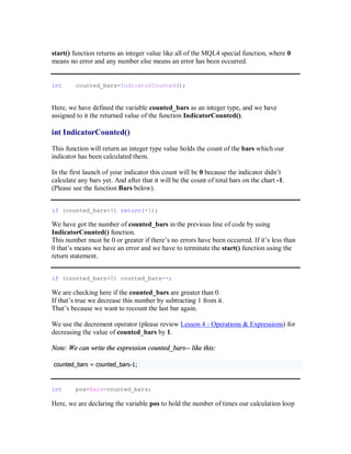 start() function returns an integer value like all of the MQL4 special function, where 0
means no error and any number else means an error has been occurred.
int counted_bars=IndicatorCounted();
Here, we have defined the variable counted_bars as an integer type, and we have
assigned to it the returned value of the function IndicatorCounted().
int IndicatorCounted()
This function will return an integer type value holds the count of the bars which our
indicator has been calculated them.
In the first launch of your indicator this count will be 0 because the indicator didn’t
calculate any bars yet. And after that it will be the count of total bars on the chart -1.
(Please see the function Bars below).
if (counted_bars<0) return(-1);
We have got the number of counted_bars in the previous line of code by using
IndicatorCounted() function.
This number must be 0 or greater if there’s no errors have been occurred. If it’s less than
0 that’s means we have an error and we have to terminate the start() function using the
return statement.
if (counted_bars>0) counted_bars--;
We are checking here if the counted_bars are greater than 0.
If that’s true we decrease this number by subtracting 1 from it.
That’s because we want to recount the last bar again.
We use the decrement operator (please review Lesson 4 - Operations & Expressions) for
decreasing the value of counted_bars by 1.
Note: We can write the expression counted_bars-- like this:
c o u n t e d _ b a r s = c o u n t e d _ b a r s -1 ;
int pos=Bars-counted_bars;
Here, we are declaring the variable pos to hold the number of times our calculation loop
 