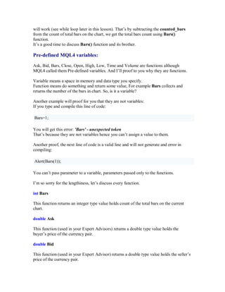 will work (see while loop later in this lesson). That’s by subtracting the counted_bars
from the count of total bars on the chart, we get the total bars count using Bars()
function.
It’s a good time to discuss Bars() function and its brother.
Pre-defined MQL4 variables:
Ask, Bid, Bars, Close, Open, High, Low, Time and Volume are functions although
MQL4 called them Pre-defined variables. And I’ll proof to you why they are functions.
Variable means a space in memory and data type you specify.
Function means do something and return some value, For example Bars collects and
returns the number of the bars in chart. So, is it a variable?
Another example will proof for you that they are not variables:
If you type and compile this line of code:
Bars=1;
You will get this error: 'Bars' - unexpected token
That’s because they are not variables hence you can’t assign a value to them.
Another proof, the next line of code is a valid line and will not generate and error in
compiling:
Alert(Bars(1));
You can’t pass parameter to a variable, parameters passed only to the functions.
I’m so sorry for the lengthiness, let’s discuss every function.
int Bars
This function returns an integer type value holds count of the total bars on the current
chart.
double Ask
This function (used in your Expert Advisors) returns a double type value holds the
buyer’s price of the currency pair.
double Bid
This function (used in your Expert Advisor) returns a double type value holds the seller’s
price of the currency pair.
 