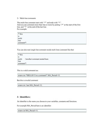 2- Mul ti -l i ne c om m ents
T he m ul ti -l i ne c om m ent sta r t w i th “/ * ” a nd ends w i th “* / ”.
And you c a n c om m ent m or e tha n l i ne or m or e b y putti ng “/ * ” a t the sta r t of the f i r st
l i ne, a nd “* / ” a t the end of the l a st l i ne.
F or ex a m pl e:
/ * thi s
i s
m ul ti
l i ne
c om m ent* /
You c a n a l so nest si ng l e l i ne c om m ent i nsi de m ul ti l i nes c om m ent l i k e tha t:
/ * thi s
i s
m ul ti / / a nother c om m ent nested her e.
l i ne
c om m ent* /
T hi s i s a v a l i d c om m ent too:
ex ter n i nt / * H E L L O ! I’ m a c om m ent* / MA_P er i od= 13;
B ut thi s i s i nv a l i d c om m ent:
ex ter n i nt / / test MA_P er i od= 13;
3- I d e n t i f i e r s :
An i denti f i er i s the na m e you c hoose to your v a r i a b l es, c onsta nts a nd f unc ti ons.
F or ex a m pl e MA_P er i od her e i s a n i denti f i er :
ex ter n i nt MA_P er i od= 13;
 