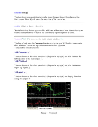 datetime Time[]
This function returns a datetime type value holds the open time of the referenced bar.
For example: Time [0] will return the open time of the current bar.
double dHigh , dLow , dResult;
We declared three double type variables which we will use them later. Notice the way we
used to declare the three of them at the same line by separating them by coma.
Comment("Hi! I'm here on the main chart windows!");
This line of code uses the Comment function to print the text “Hi! I'm here on the main
chart windows!” on the left top corner of the main chart (figure1).
There are two similar functions:
void Comment( ... )
This function takes the values passed to it (they can be any type) and print them on the
left top corner of the chart (figure 1).
void Print ( ... )
This function takes the values passed to it (they can be any type) and print them to the
expert log (figure 2).
void Alert( ... )
This function takes the values passed to it (they can be any type) and display them in a
dialog box (figure 3)
Figure 1 – Comment
 
