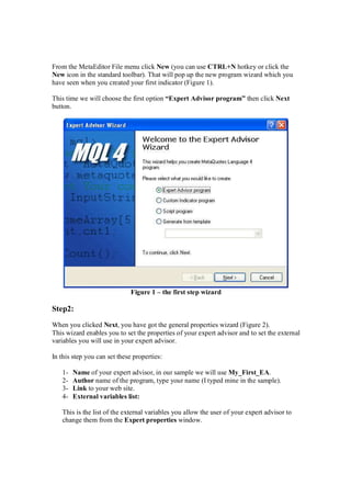 From the MetaEditor File menu click New (you can use CTRL+N hotkey or click the
New icon in the standard toolbar). That will pop up the new program wizard which you
have seen when you created your first indicator (Figure 1).
This time we will choose the first option “Expert Advisor program” then click Next
button.
Figure 1 – the first step wizard
Step2:
When you clicked Next, you have got the general properties wizard (Figure 2).
This wizard enables you to set the properties of your expert advisor and to set the external
variables you will use in your expert advisor.
In this step you can set these properties:
1- Name of your expert advisor, in our sample we will use My_First_EA.
2- Author name of the program, type your name (I typed mine in the sample).
3- Link to your web site.
4- External variables list:
This is the list of the external variables you allow the user of your expert advisor to
change them from the Expert properties window.
 