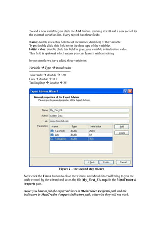 To add a new variable you click the Add button, clicking it will add a new record to
the external variables list. Every record has three fields:
Name: double click this field to set the name (identifier) of the variable.
Type: double click this field to set the data type of the variable.
Initial value: double click this field to give your variable initialization value.
This field is optional which means you can leave it without setting
In our sample we have added three variables:
Varaible Type initial value
---------------------------------------
TakeProfit double 350
Lots double 0.1
TrailingStop double 35
Figure 2 – the second step wizard
Now click the Finish button to close the wizard, and MetaEditor will bring to you the
code created by the wizard and saves the file My_First_EA.mq4 in the MetaTrader 4
experts path.
Note: you have to put the expert advisors in MetaTrader 4experts path and the
indicators in MetaTrader 4expertsindicators path, otherwise they will not work.
 
