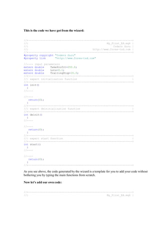 This is the code we have got from the wizard:
//+------------------------------------------------------------------+
//| My_First_EA.mq4 |
//| Coders Guru |
//| http://www.forex-tsd.com |
//+------------------------------------------------------------------+
#property copyright "Coders Guru"
#property link "http://www.forex-tsd.com"
//---- input parameters
extern double TakeProfit=250.0;
extern double Lots=0.1;
extern double TrailingStop=35.0;
//+------------------------------------------------------------------+
//| expert initialization function |
//+------------------------------------------------------------------+
int init()
{
//----
//----
return(0);
}
//+------------------------------------------------------------------+
//| expert deinitialization function |
//+------------------------------------------------------------------+
int deinit()
{
//----
//----
return(0);
}
//+------------------------------------------------------------------+
//| expert start function |
//+------------------------------------------------------------------+
int start()
{
//----
//----
return(0);
}
//+------------------------------------------------------------------+
As you see above, the code generated by the wizard is a template for you to add your code without
bothering you by typing the main functions from scratch.
Now let’s add our own code:
//+------------------------------------------------------------------+
//| My_First_EA.mq4 |
 