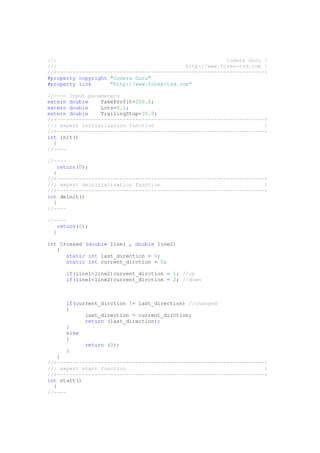 //| Coders Guru |
//| http://www.forex-tsd.com |
//+------------------------------------------------------------------+
#property copyright "Coders Guru"
#property link "http://www.forex-tsd.com"
//---- input parameters
extern double TakeProfit=250.0;
extern double Lots=0.1;
extern double TrailingStop=35.0;
//+------------------------------------------------------------------+
//| expert initialization function |
//+------------------------------------------------------------------+
int init()
{
//----
//----
return(0);
}
//+------------------------------------------------------------------+
//| expert deinitialization function |
//+------------------------------------------------------------------+
int deinit()
{
//----
//----
return(0);
}
int Crossed (double line1 , double line2)
{
static int last_direction = 0;
static int current_dirction = 0;
if(line1>line2)current_dirction = 1; //up
if(line1<line2)current_dirction = 2; //down
if(current_dirction != last_direction) //changed
{
last_direction = current_dirction;
return (last_direction);
}
else
{
return (0);
}
}
//+------------------------------------------------------------------+
//| expert start function |
//+------------------------------------------------------------------+
int start()
{
//----
 