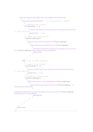 if(OrderType()<=OP_SELL && OrderSymbol()==Symbol())
{
if(OrderType()==OP_BUY) // long position is opened
{
// should it be closed?
if(isCrossed == 2)
{
OrderClose(OrderTicket(),OrderLots(),Bid,3,Violet);
// close position
return(0); // exit
}
// check for trailing stop
if(TrailingStop>0)
{
if(Bid-OrderOpenPrice()>Point*TrailingStop)
{
if(OrderStopLoss()<Bid-Point*TrailingStop)
{
OrderModify(OrderTicket(),OrderOpenPrice(),Bid-
Point*TrailingStop,OrderTakeProfit(),0,Green);
return(0);
}
}
}
}
else // go to short position
{
// should it be closed?
if(isCrossed == 1)
{
OrderClose(OrderTicket(),OrderLots(),Ask,3,Violet);
// close position
return(0); // exit
}
// check for trailing stop
if(TrailingStop>0)
{
if((OrderOpenPrice()-Ask)>(Point*TrailingStop))
{
if((OrderStopLoss()>(Ask+Point*TrailingStop)) ||
(OrderStopLoss()==0))
{
OrderModify(OrderTicket(),OrderOpenPrice(),Ask+Point*TrailingStop,
OrderTakeProfit(),0,Red);
return(0);
}
}
}
}
}
}
return(0);
}
//+------------------------------------------------------------------+
 