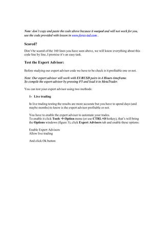 Note: don’t copy and paste the code above because it warped and will not work for you,
use the code provided with lesson in www.forex-tsd.com .
Scared?
Don’t be scared of the 160 lines you have seen above, we will know everything about this
code line by line, I promise it’s an easy task.
Test the Expert Advisor:
Before studying our expert advisor code we have to be check is it profitable one or not.
Note: Our expert advisor will work with EURUSD pairs in 4 Hours timeframe.
So compile the expert advisor by pressing F5 and load it in MetaTrader.
You can test your expert advisor using two methods:
1- Live trading
In live trading testing the results are more accurate but you have to spend days (and
maybe months) to know is the expert advisor profitable or not.
You have to enable the expert advisor to automate your trades.
To enable it click Tools Option menu (or use CTRL+O hotkey), that’s will bring
the Options windows (figure 3), click Expert Advisors tab and enable these options:
Enable Expert Advisors
Allow live trading
And click Ok button
 