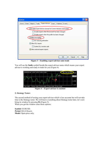 Figure 3 – Enabling expert advisor auto trade
You will see the Smile symbol beside the expert advisor name which means your expert
advisor is working and ready to trade for you (Figure 4).
Figure 4 – Expert advisor is enabled
2- Strategy Tester:
The second method of testing your expert advisor which is less accurate but will not take
time is the Strategy tester. We will know everything about Strategy tester later, let’s now
bring its window by pressing F6 (Figure 5).
When you get the window enter these options:
Symbol: EURUSD.
Period: H4 (4 Hours).
Model: Open price only.
 
