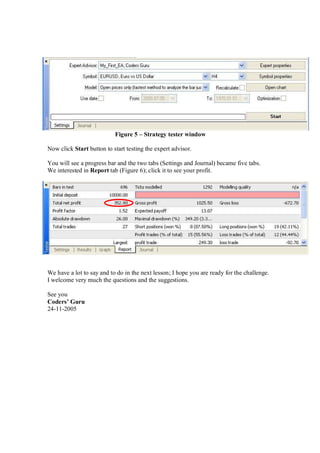 Figure 5 – Strategy tester window
Now click Start button to start testing the expert advisor.
You will see a progress bar and the two tabs (Settings and Journal) became five tabs.
We interested in Report tab (Figure 6); click it to see your profit.
We have a lot to say and to do in the next lesson; I hope you are ready for the challenge.
I welcome very much the questions and the suggestions.
See you
Coders’ Guru
24-11-2005
 