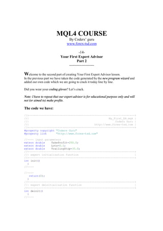 MQL4 COURSE
By Coders’ guru
www.forex-tsd.com
-14-
Your First Expert Advisor
Part 2
--------------------
Welcome to the second part of creating Your First Expert Advisor lesson.
In the previous part we have taken the code generated by the new program wizard and
added our own code which we are going to crack it today line by line.
Did you wear your coding gloves? Let’s crack.
Note: I have to repeat that our expert advisor is for educational purpose only and will
not (or aimed to) make profits.
The code we have:
//+------------------------------------------------------------------+
//| My_First_EA.mq4 |
//| Coders Guru |
//| http://www.forex-tsd.com |
//+------------------------------------------------------------------+
#property copyright "Coders Guru"
#property link "http://www.forex-tsd.com"
//---- input parameters
extern double TakeProfit=250.0;
extern double Lots=0.1;
extern double TrailingStop=35.0;
//+------------------------------------------------------------------+
//| expert initialization function |
//+------------------------------------------------------------------+
int init()
{
//----
//----
return(0);
}
//+------------------------------------------------------------------+
//| expert deinitialization function |
//+------------------------------------------------------------------+
int deinit()
{
//----
 