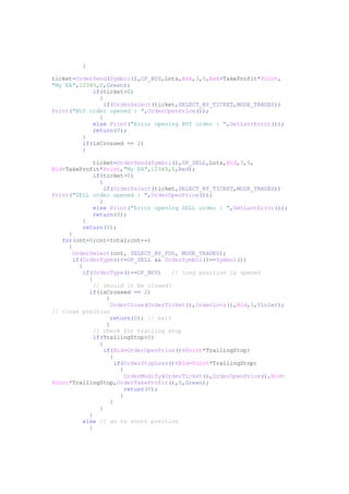 {
ticket=OrderSend(Symbol(),OP_BUY,Lots,Ask,3,0,Ask+TakeProfit*Point,
"My EA",12345,0,Green);
if(ticket>0)
{
if(OrderSelect(ticket,SELECT_BY_TICKET,MODE_TRADES))
Print("BUY order opened : ",OrderOpenPrice());
}
else Print("Error opening BUY order : ",GetLastError());
return(0);
}
if(isCrossed == 2)
{
ticket=OrderSend(Symbol(),OP_SELL,Lots,Bid,3,0,
Bid-TakeProfit*Point,"My EA",12345,0,Red);
if(ticket>0)
{
if(OrderSelect(ticket,SELECT_BY_TICKET,MODE_TRADES))
Print("SELL order opened : ",OrderOpenPrice());
}
else Print("Error opening SELL order : ",GetLastError());
return(0);
}
return(0);
}
for(cnt=0;cnt<total;cnt++)
{
OrderSelect(cnt, SELECT_BY_POS, MODE_TRADES);
if(OrderType()<=OP_SELL && OrderSymbol()==Symbol())
{
if(OrderType()==OP_BUY) // long position is opened
{
// should it be closed?
if(isCrossed == 2)
{
OrderClose(OrderTicket(),OrderLots(),Bid,3,Violet);
// close position
return(0); // exit
}
// check for trailing stop
if(TrailingStop>0)
{
if(Bid-OrderOpenPrice()>Point*TrailingStop)
{
if(OrderStopLoss()<Bid-Point*TrailingStop)
{
OrderModify(OrderTicket(),OrderOpenPrice(),Bid-
Point*TrailingStop,OrderTakeProfit(),0,Green);
return(0);
}
}
}
}
else // go to short position
{
 