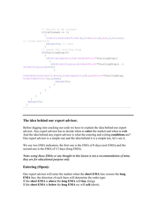 // should it be closed?
if(isCrossed == 1)
{
OrderClose(OrderTicket(),OrderLots(),Ask,3,Violet);
// close position
return(0); // exit
}
// check for trailing stop
if(TrailingStop>0)
{
if((OrderOpenPrice()-Ask)>(Point*TrailingStop))
{
if((OrderStopLoss()>(Ask+Point*TrailingStop)) ||
(OrderStopLoss()==0))
{
OrderModify(OrderTicket(),OrderOpenPrice(),Ask+Point*TrailingStop,
OrderTakeProfit(),0,Red);
return(0);
}
}
}
}
}
}
return(0);
}
//+------------------------------------------------------------------+
The idea behind our expert advisor.
Before digging into cracking our code we have to explain the idea behind our expert
advisor. Any expert advisor has to decide when to enter the market and when to exit.
And the idea behind any expert advisor is what the entering and exiting conditions are?
Our expert advisor is a simple one and the idea behind it is a simple too, let’s see it.
We use two EMA indicators, the first one is the EMA of 8 days (sort EMA) and the
second one is the EMA of 13 days (long EMA).
Note: using those EMAs or any thought in this lesson is not a recommendation of mine,
they are for educational purpose only.
Entering (Open):
Our expert advisor will enter the market when the short EMA line crosses the long
EMA line, the direction of each lines will determine the order type:
If the short EMA is above the long EMA will buy (long).
If the short EMA is below the long EMA we will sell (short).
 