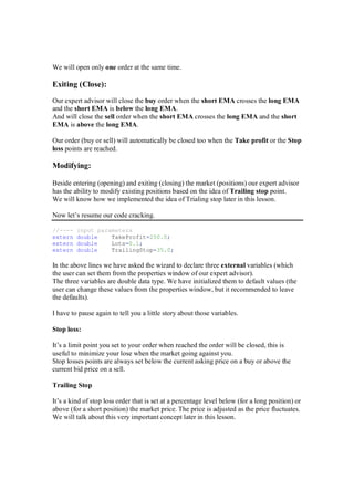 We will open only one order at the same time.
Exiting (Close):
Our expert advisor will close the buy order when the short EMA crosses the long EMA
and the short EMA is below the long EMA.
And will close the sell order when the short EMA crosses the long EMA and the short
EMA is above the long EMA.
Our order (buy or sell) will automatically be closed too when the Take profit or the Stop
loss points are reached.
Modifying:
Beside entering (opening) and exiting (closing) the market (positions) our expert advisor
has the ability to modify existing positions based on the idea of Trailing stop point.
We will know how we implemented the idea of Trialing stop later in this lesson.
Now let’s resume our code cracking.
//---- input parameters
extern double TakeProfit=250.0;
extern double Lots=0.1;
extern double TrailingStop=35.0;
In the above lines we have asked the wizard to declare three external variables (which
the user can set them from the properties window of our expert advisor).
The three variables are double data type. We have initialized them to default values (the
user can change these values from the properties window, but it recommended to leave
the defaults).
I have to pause again to tell you a little story about those variables.
Stop loss:
It’s a limit point you set to your order when reached the order will be closed, this is
useful to minimize your lose when the market going against you.
Stop losses points are always set below the current asking price on a buy or above the
current bid price on a sell.
Trailing Stop
It’s a kind of stop loss order that is set at a percentage level below (for a long position) or
above (for a short position) the market price. The price is adjusted as the price fluctuates.
We will talk about this very important concept later in this lesson.
 