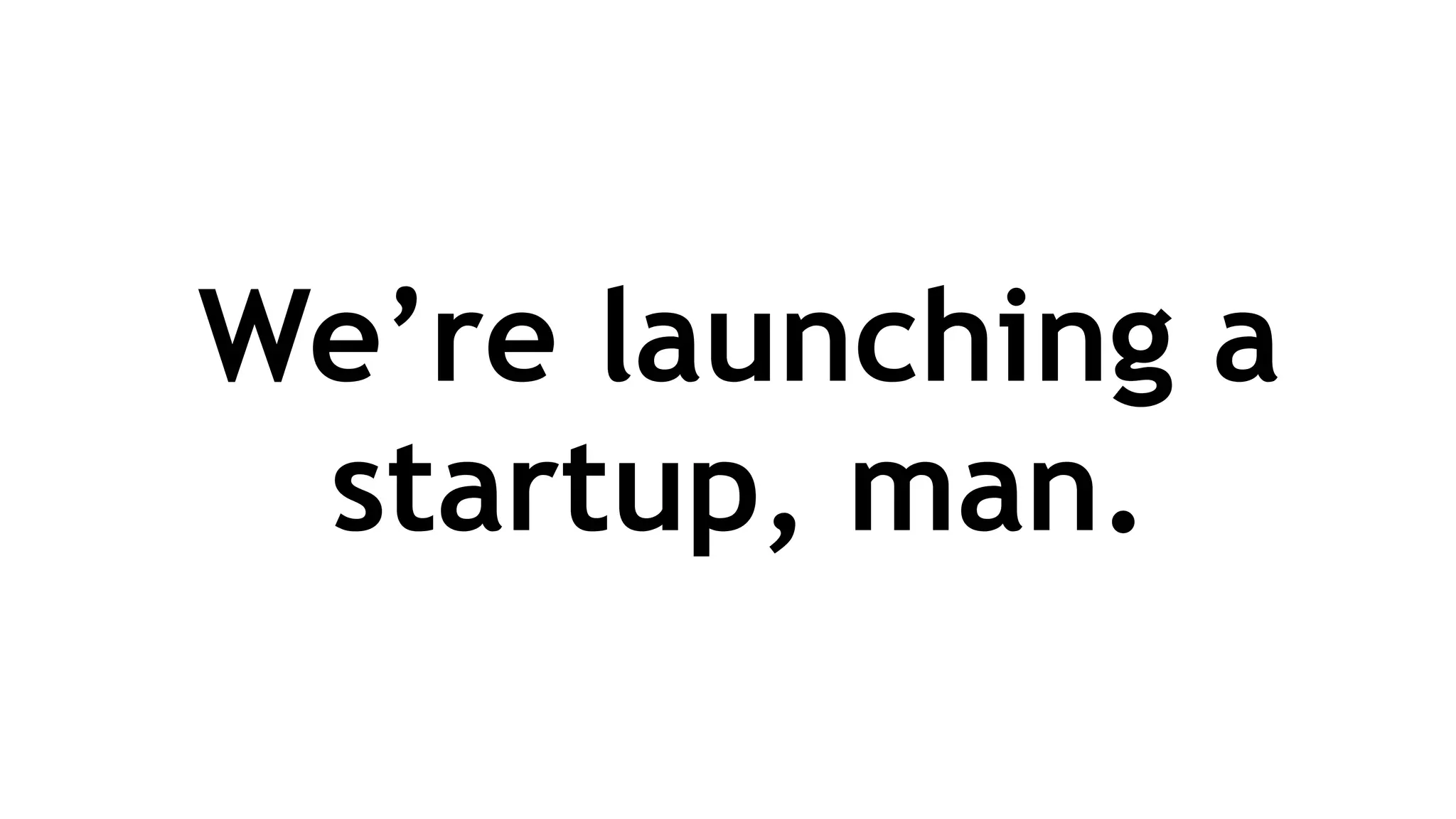 We’re launching a
startup, man.
 