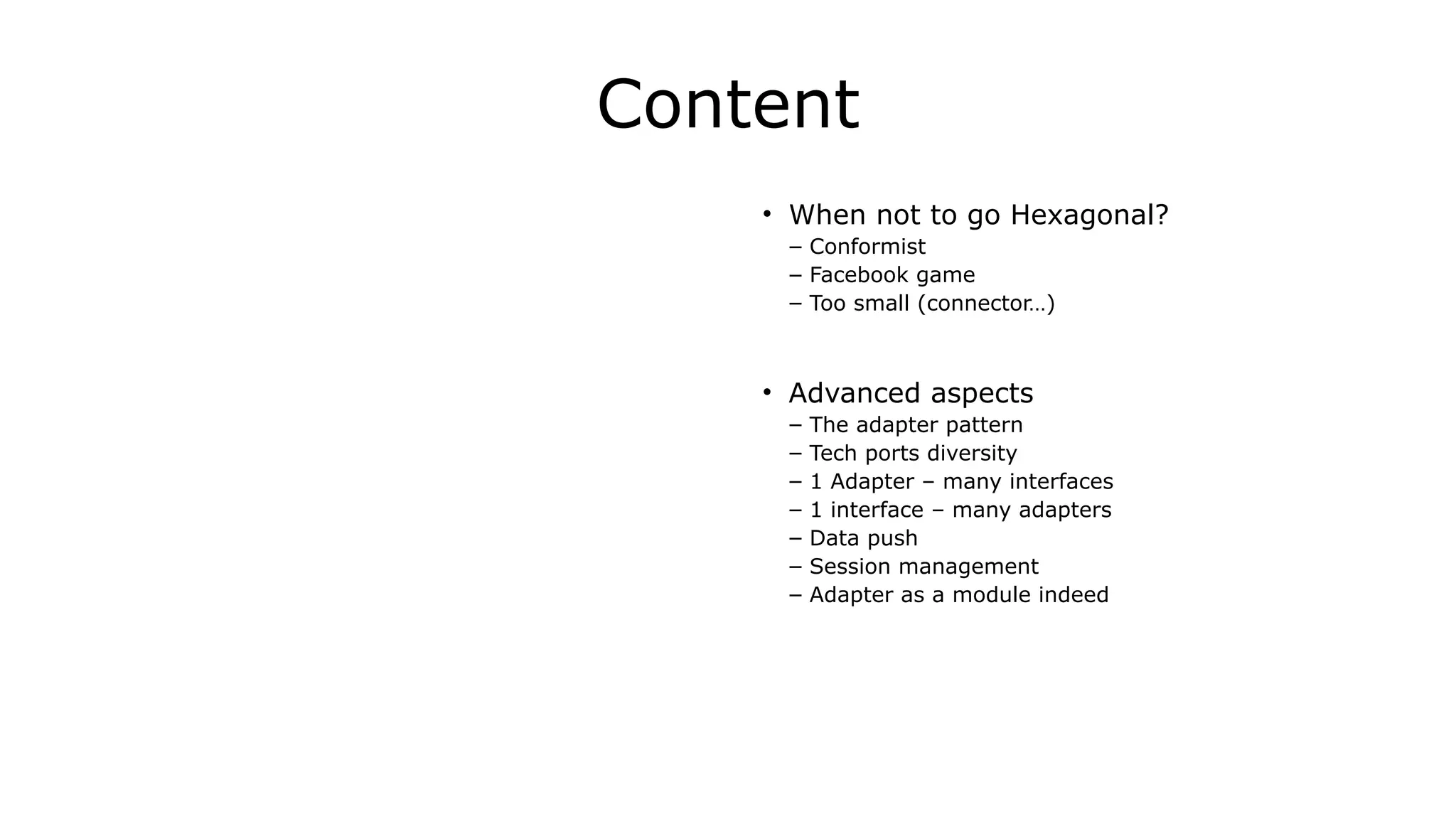 Content
• When not to go Hexagonal?	
  
– Conformist
– Facebook game
– Too small (connector…)	
  
!
• Advanced aspects	
  
– The adapter pattern	
  
– Tech ports diversity
– 1 Adapter – many interfaces	
  
– 1 interface – many adapters
– Data push	
  
– Session management	
  
– Adapter as a module indeed
 