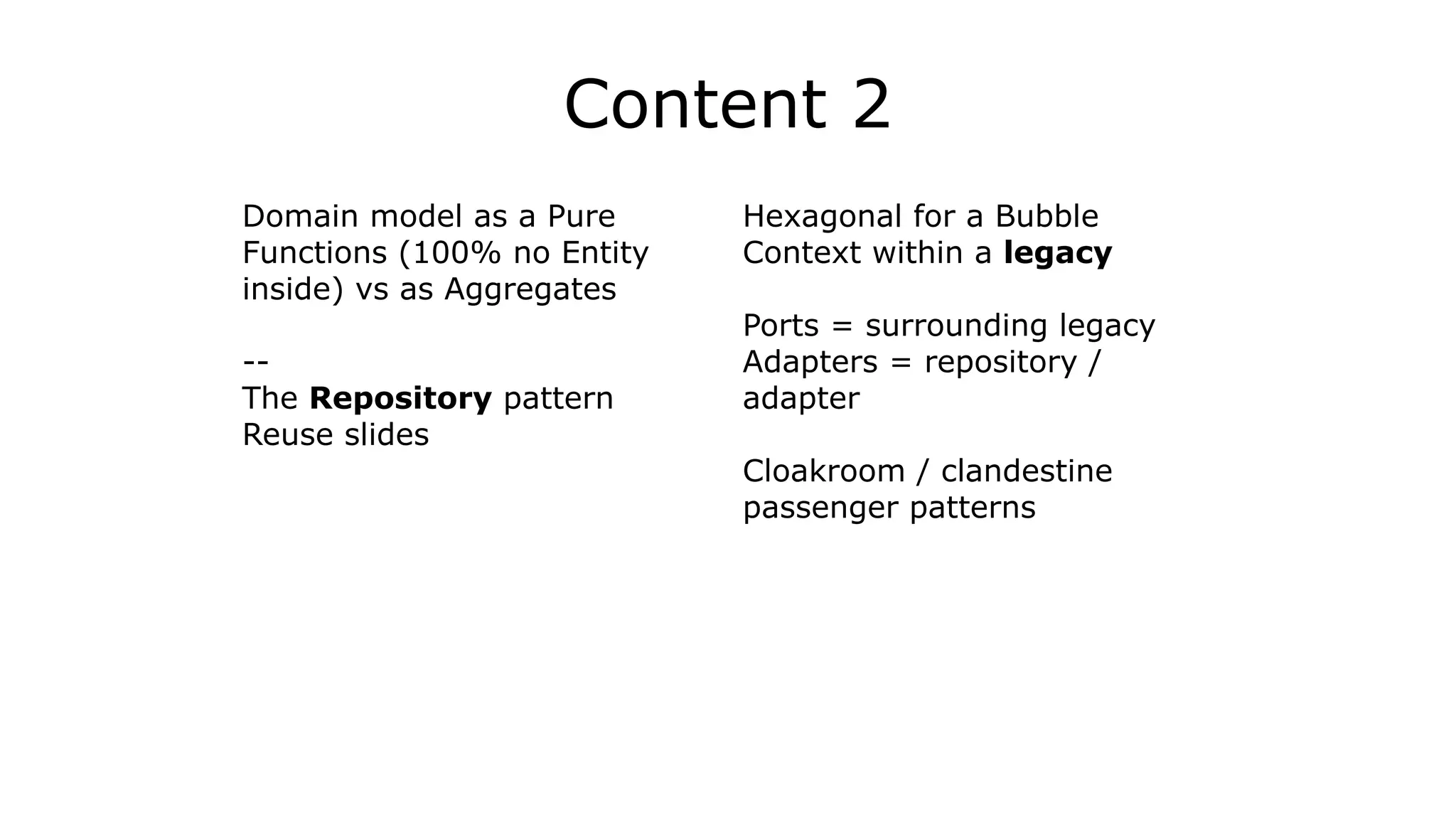 Content 2
Domain model as a Pure
Functions (100% no Entity
inside) vs as Aggregates
!
--
The Repository pattern
Reuse slides
Hexagonal for a Bubble
Context within a legacy
!
Ports = surrounding legacy
Adapters = repository /
adapter
!
Cloakroom / clandestine
passenger patterns
 