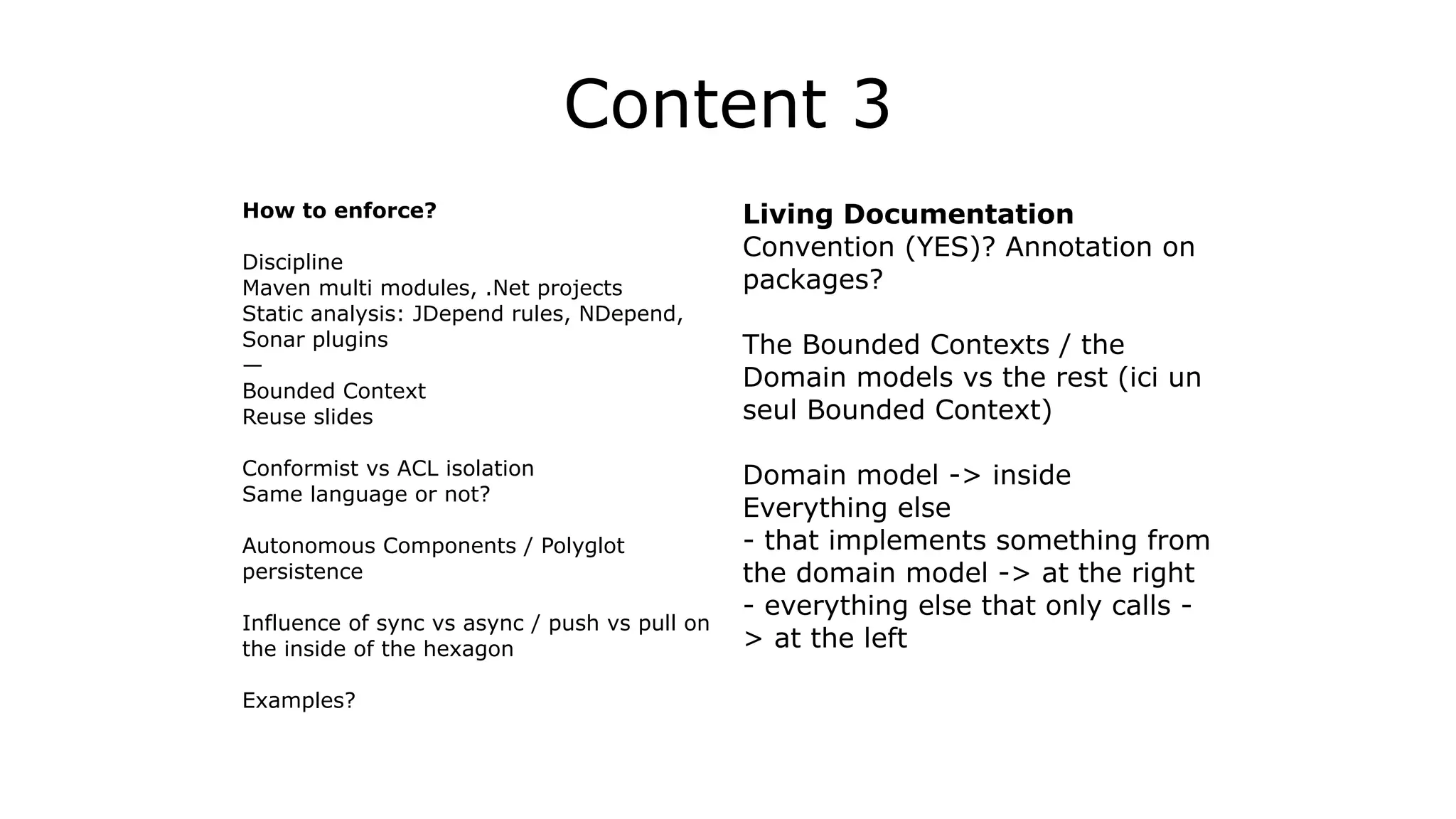 Content 3
How to enforce?
!
Discipline
Maven multi modules, .Net projects
Static analysis: JDepend rules, NDepend,
Sonar plugins
—
Bounded Context
Reuse slides
!
Conformist vs ACL isolation
Same language or not?
!
Autonomous Components / Polyglot
persistence
!
Influence of sync vs async / push vs pull on
the inside of the hexagon
!
Examples?
Living Documentation
Convention (YES)? Annotation on
packages?
!
The Bounded Contexts / the
Domain models vs the rest (ici un
seul Bounded Context)
!
Domain model -> inside
Everything else
- that implements something from
the domain model -> at the right
- everything else that only calls -
> at the left
!
 