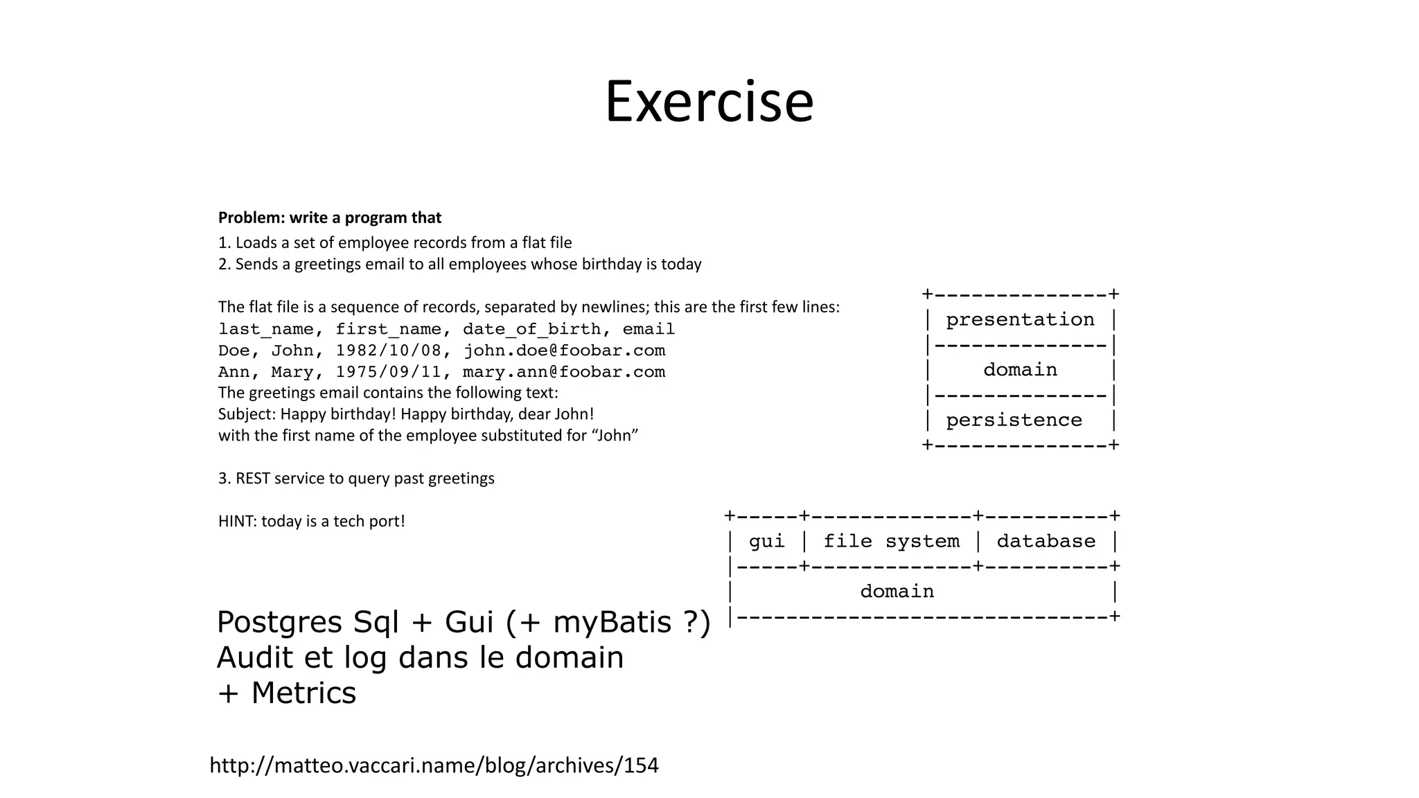 http://matteo.vaccari.name/blog/archives/154
Problem:  write  a  program  that  
1.	
  Loads	
  a	
  set	
  of	
  employee	
  records	
  from	
  a	
  flat	
  file	
  	
  
2.	
  Sends	
  a	
  greetings	
  email	
  to	
  all	
  employees	
  whose	
  birthday	
  is	
  today	
  	
  
!
The	
  flat	
  file	
  is	
  a	
  sequence	
  of	
  records,	
  separated	
  by	
  newlines;	
  this	
  are	
  the	
  first	
  few	
  lines:	
  
last_name, first_name, date_of_birth, email !
Doe, John, 1982/10/08, john.doe@foobar.com !
Ann, Mary, 1975/09/11, mary.ann@foobar.com !
The	
  greetings	
  email	
  contains	
  the	
  following	
  text:	
  
Subject:	
  Happy	
  birthday!	
  Happy	
  birthday,	
  dear	
  John!	
  	
  
with	
  the	
  first	
  name	
  of	
  the	
  employee	
  substituted	
  for	
  “John”	
  
!
3.	
  REST	
  service	
  to	
  query	
  past	
  greetings	
  
!
HINT:	
  today	
  is	
  a	
  tech	
  port!	
  
!
!
+-----+-------------+----------+!
| gui | file system | database |!
|-----+-------------+----------+!
| domain |!
|------------------------------+
+--------------+!
| presentation |!
|--------------|!
| domain |!
|--------------|!
| persistence |!
+--------------+
Exercise
Postgres Sql + Gui (+ myBatis ?)
Audit et log dans le domain
+ Metrics
 