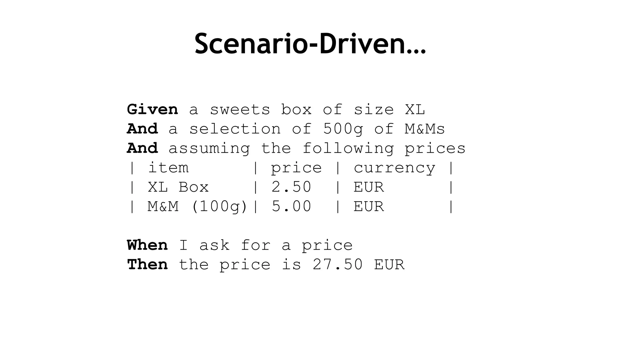 Scenario-Driven…
Given a sweets box of size XL
And a selection of 500g of M&Ms
And assuming the following prices
| item | price | currency |
| XL Box | 2.50 | EUR |
| M&M (100g)| 5.00 | EUR |
!
When I ask for a price
Then the price is 27.50 EUR
 